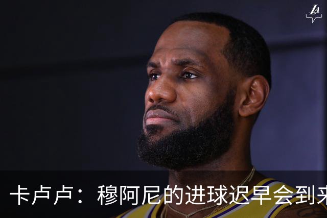 卡卢卢：穆阿尼的进球迟早会到来 不能将欧联杯视为夺冠的捷径