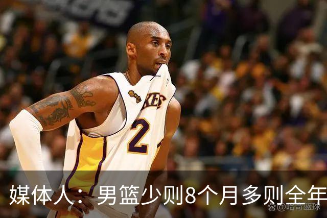 媒体人：男篮少则8个月多则全年无休 不取舍巅峰状态撑不了几年